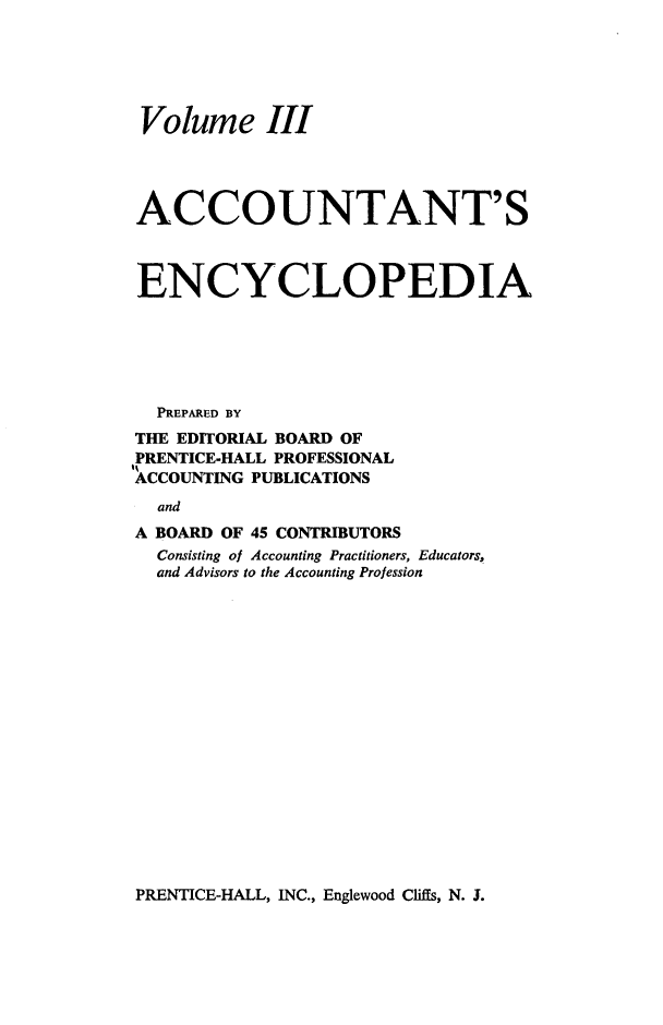 handle is hein.tera/acnsecpa0003 and id is 1 raw text is: 






Volume III




ACCOUNTANT'S



ENCYCLOPEDIA






  PREPARED BY
THE EDITORIAL BOARD OF
PRENTICE-HALL PROFESSIONAL
ACCOUNTING PUBLICATIONS
  and
A BOARD OF 45 CONTRIBUTORS
  Consisting of Accounting Practitioners, Educators,
  and Advisors to the Accounting Profession


PRENTICE-HALL, INC., Englewood Cliffs, N. J.


