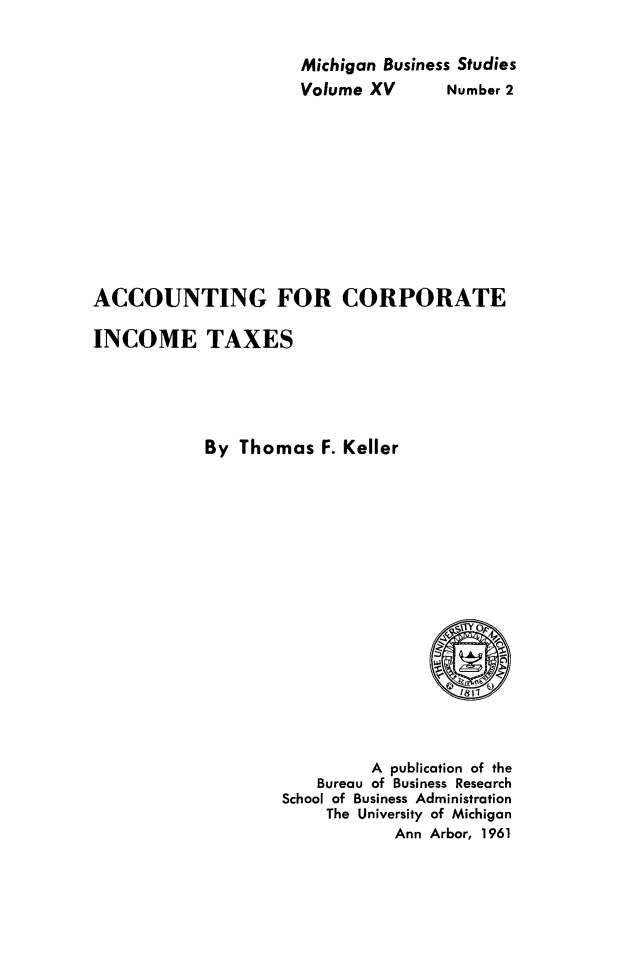handle is hein.tera/actcorptax0001 and id is 1 raw text is: 


Michigan Business Studies


Volume XV


Number 2


ACCOUNTING FOR CORPORATE

INCOME TAXES





            By Thomas F. Keller


         A publication of the
    Bureau of Business Research
School of Business Administration
     The University of Michigan
            Ann Arbor, 1961



