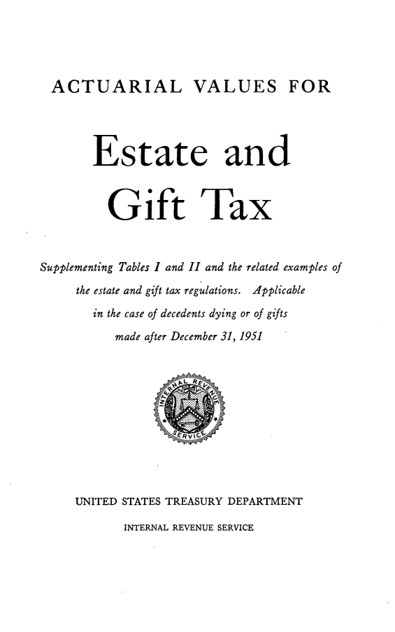 handle is hein.tera/actvegxt0001 and id is 1 raw text is: 





ACTUARIAL VALUES FOR


       Estate and



         Gift Tax



Supplementing Tables I and II and the related examples of

     the estate and gift tax regulations. Applicable

       in the case of decedents dying or of gifts

          made after December 31, 1951











     UNITED STATES TREASURY DEPARTMENT


INTERNAL REVENUE SERVICE


