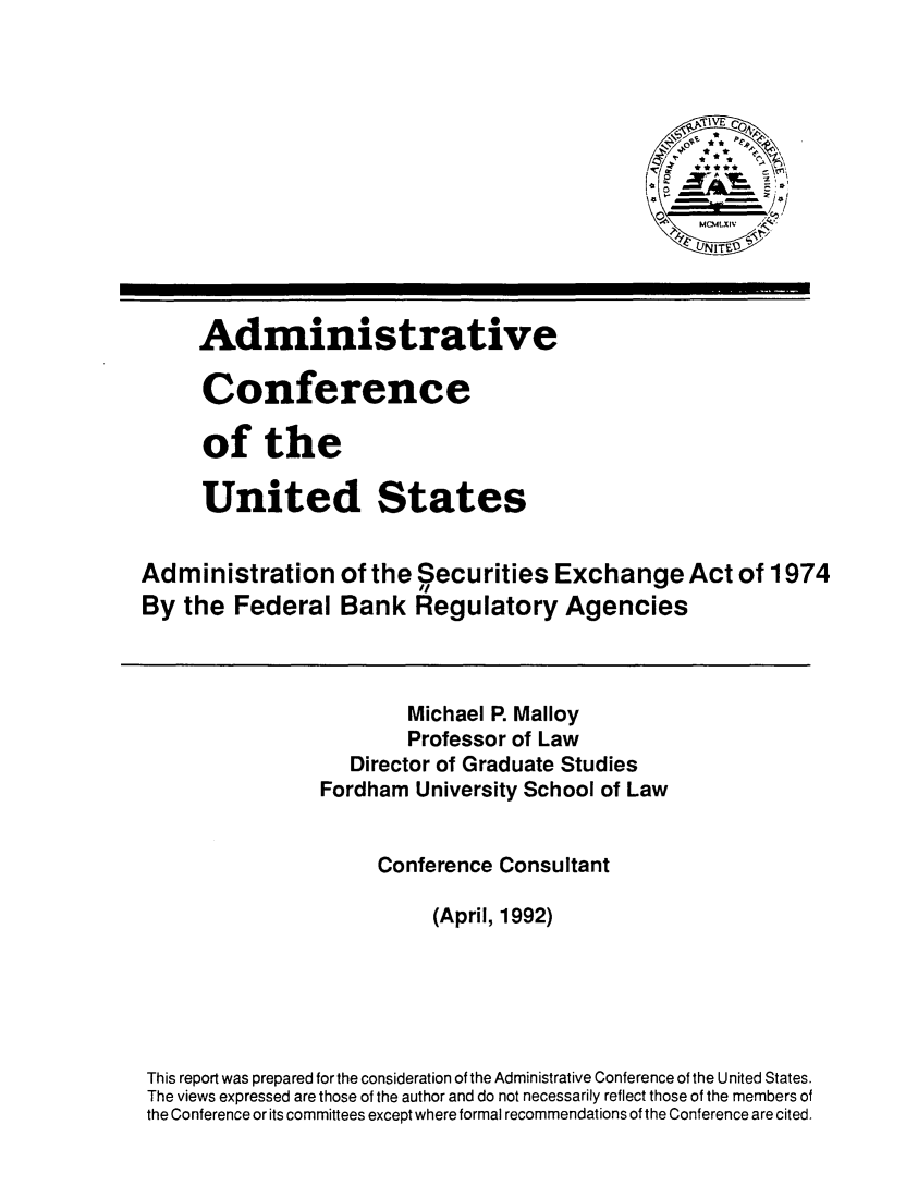 handle is hein.tera/adsxafb0001 and id is 1 raw text is: 












Administrative

Conference

of the

United States


Administration
By the Federal


of the Securities Exchange Act of 1974
Bank Regulatory Agencies


                       Michael P. Malloy
                       Professor of Law
                  Director of Graduate Studies
                Fordham University School of Law


                     Conference Consultant

                          (April, 1992)





This report was prepared for the consideration of the Administrative Conference of the United States.
The views expressed are those of the author and do not necessarily reflect those of the members of
the Conference or its committees except where formal recommendations of the Conference are cited.


