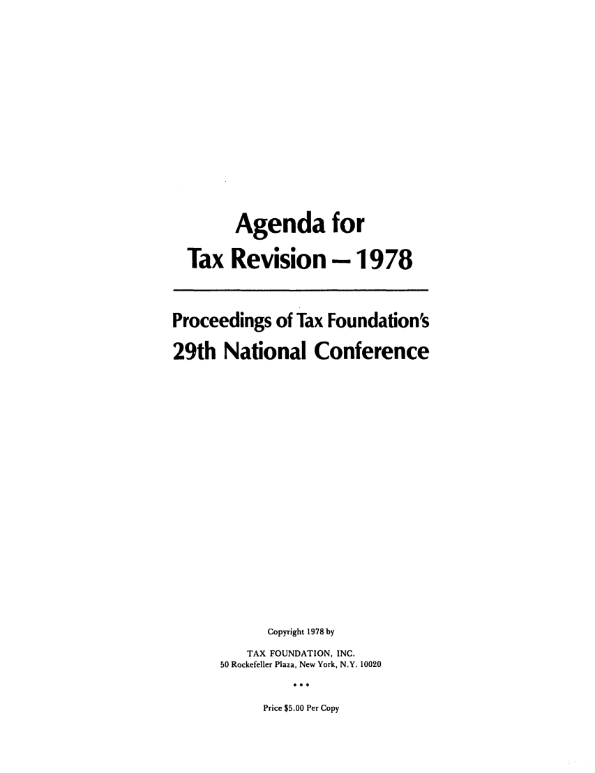 handle is hein.tera/afortexdin0001 and id is 1 raw text is: Agenda for
Tax Revision - 1978
Proceedings of Tax Foundation's
29th National Conference
Copyright 1978 by
TAX FOUNDATION, INC.
50 Rockefeller Plaza, New York, N.Y. 10020
Price $5.00 Per Copy


