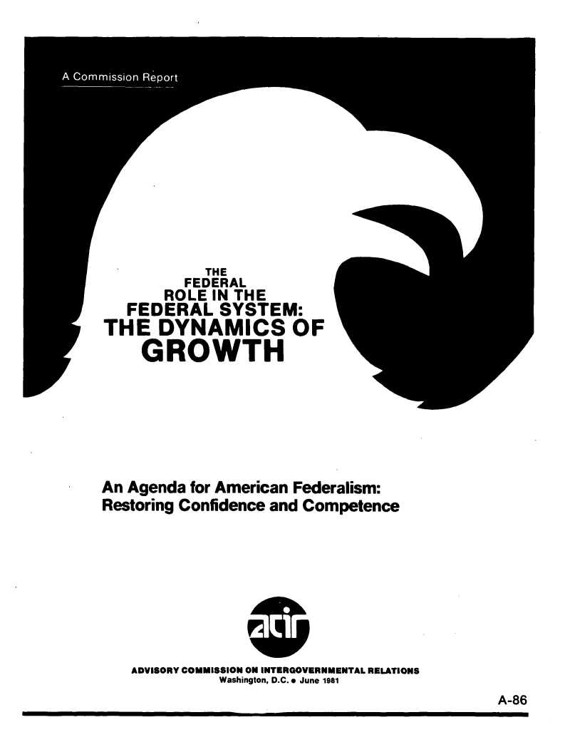 handle is hein.tera/agamfrcc0001 and id is 1 raw text is: 












           THE
         FEDERAL
       ROLE IN THE
   FEDERAL SYSTEM:
THE DYNAMICS OF
    GROWTH


An Agenda for American Federalism:
Restoring Confidence and Competence


ADVISORY COMMISSION ON INTERGOVERNMENTAL RELATIONS
          Washington, D.C. . June 1981


A-86


