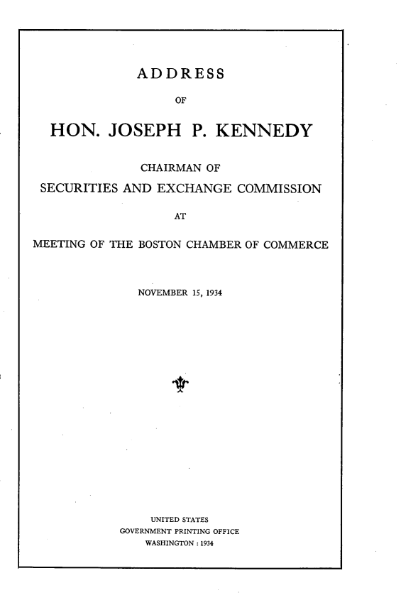 handle is hein.tera/ajskn0001 and id is 1 raw text is: 





              ADDRESS

                   OF


  HON. JOSEPH         P. KENNEDY


               CHAIRMAN OF

 SECURITIES AND EXCHANGE COMMISSION


                   AT


MEETING OF THE BOSTON CHAMBER OF COMMERCE


  NOVEMBER 15, 1934





















    UNITED STATES
GOVERNMENT PRINTING OFFICE
   WASHINGTON : 1934


