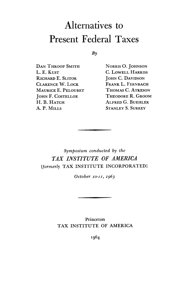 handle is hein.tera/alpfedt0001 and id is 1 raw text is: Alternatives to
Present Federal Taxes
By

DAN THROOP SMITH
L. E. KuST
RICHARD E. SLITOR
CLARENCE W. LOCK
MAURICE E. PELOUBET
JOHN F. COSTELLOE
H. B. HATCH
A. P. MILLS

NORRIS 0. JOHNSON
C. LOWELL HARRISS
JOHN C. DAVIDSON
FRANK L. FERNBACH
THOMAS C. ATKESON
THEODORE R. GROOM
ALFRED G. BUEHLER
STANLEY S. SURREY

Symposium conducted by the
TAX INSTITUTE OF AMERICA
[formerly TAX INSTITUTE INCORPORATED]
October ro-i, 1963
Princeton
TAX INSTITUTE OF AMERICA

1964


