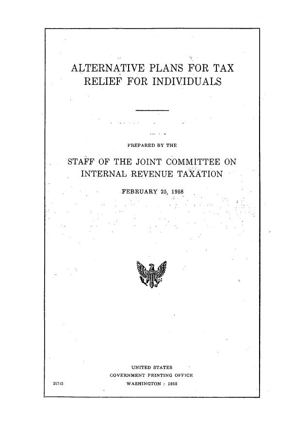 handle is hein.tera/alplrel0001 and id is 1 raw text is: ALTERNATIVE PLANS FOR TAX
RELIEF FOR INDIVIDUALS
PREPARED BY THE
. STAFF OF THE JOINT COMMITTEE ON
INTERNAL REVENUE TAXATION
.FEBRUARY 25, 1958
UNITED STATES
GOVERNMENT PRINTING OFFICE
21715        WASHINGTON: 1958


