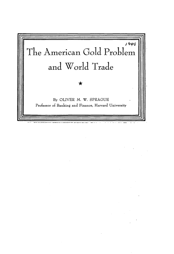 handle is hein.tera/amaupwt0001 and id is 1 raw text is: 








The American Gold Problem


and World Trade

          *A


      By OLIVER M. W. SPRAGUE
Professor of Banking and Finance, Harvard University


