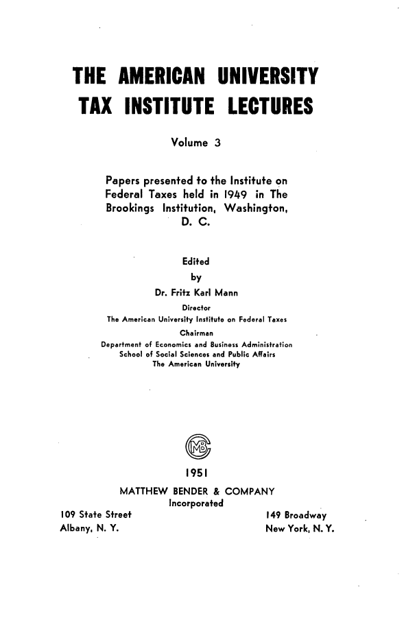 handle is hein.tera/ameuntai0003 and id is 1 raw text is: THE AMERICAN UNIVERSITY
TAX INSTITUTE LECTURES
Volume 3
Papers presented to the Institute on
Federal Taxes held in 1949 in The
Brookings Institution, Washington,
D. C.
Edited
by
Dr. Fritz Karl Mann
Director
The American University Institute on Federal Taxes
Chairman
Department of Economics and Business Administration
School of Social Sciences and Public Affairs
The American University
1951

MATTHEW BENDER & COMPANY
Incorporated

109 State Street
Albany, N. Y.

149 Broadway
New York, N. Y.


