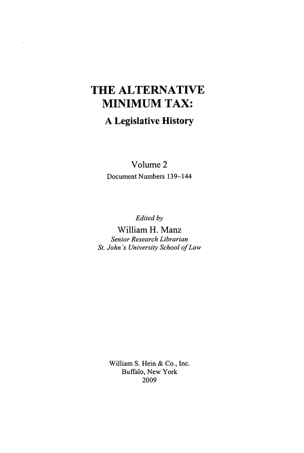 handle is hein.tera/amint0002 and id is 1 raw text is: THE ALTERNATIVE
MINIMUM TAX:
A Legislative History
Volume 2
Document Numbers 139-144
Edited by
William H. Manz
Senior Research Librarian
St. John's University School of Law
William S. Hein & Co., Inc.
Buffalo, New York
2009



