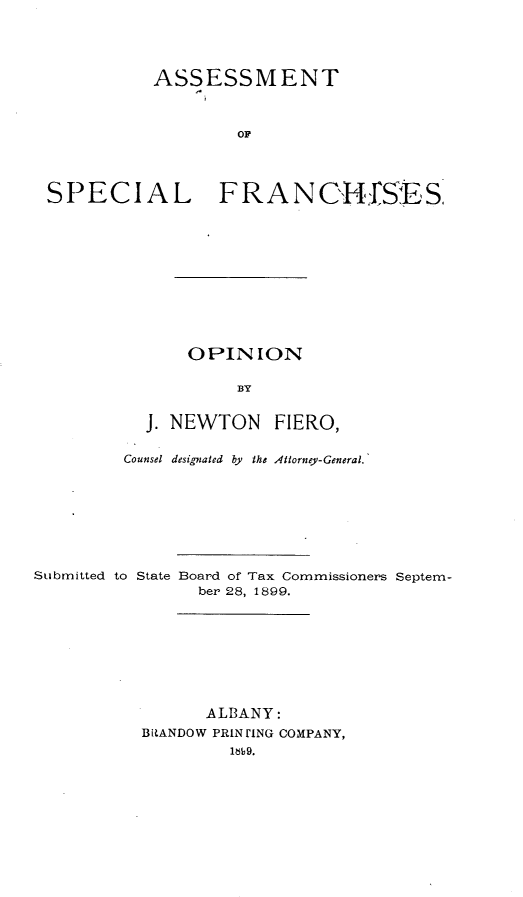handle is hein.tera/amtsllfcs0001 and id is 1 raw text is: 




          ASSESSMENT



                   OF




SPECIAL FRANHIfS ES


    OPIN   ION

         BY


J. NEWTON FIERO,


Counsel designated by the Attorney-General.


Submitted to State


Board of Tax Commissioners Septem-
  ber 28, 1899.


      ALBANY:
B[RANDOW PRIN LNG COMPANY,
         109b9.


