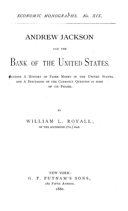 handle is hein.tera/andjacb0001 and id is 1 raw text is: ECONOMIC MONOGRAPHS. No. XIX.

ANDREW JACKSON
AND THE
BANK OF THE UNITED STATES.
CLUDING A HISTORY OF PAPER MONEY .IN THE UNITED STATES.
AND A DISCUSSION OF THE CURRENCY QUESTION IN SOME
OF ITS PHASES..
BY

WILLIAM

L. ROYALL,

OF THE RICHMOND (VA.) BAR.
NEW YORK :
G. P. PUTNAM'S SONS,
182 FIFTH AVENUE.
1880.


