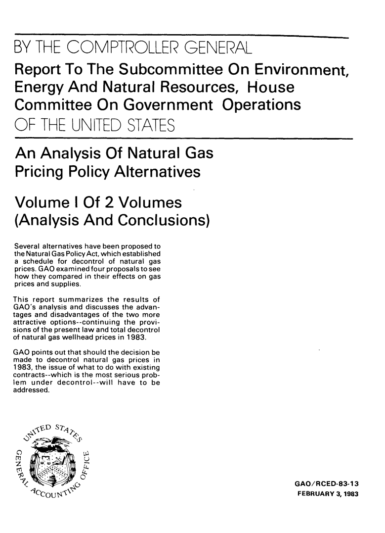 handle is hein.tera/angppa0001 and id is 1 raw text is: BY THE COMPTROLLER GENERAL
Report To The Subcommittee On Environment,
Energy And Natural Resources, House
Committee On Government Operations
OF THE UNITED STATES
An Analysis Of Natural Gas
Pricing Policy Alternatives
Volume I Of 2 Volumes
(Analysis And Conclusions)
Several alternatives have been proposed to
the Natural Gas PolicyAct, which established
a schedule for decontrol of natural gas
prices. GAO examined four proposals to see
how they compared in their effects on gas
prices and supplies.
This report summarizes the results of
GAO's analysis and discusses the advan-
tages and disadvantages of the two more
attractive options--continuing the provi-
sions of the present law and total decontrol
of natural gas wellhead prices in 1983.
GAO points out that should the decision be
made to decontrol natural gas prices in
1983, the issue of what to do with existing
contracts--which is the most serious prob-
lem under decontrol--will have to be
addressed.
,VD S 7-4
0
LT            u
GAO/RCED-83-13
1CCcoI 1140                                                           FEBRUARY 3, 1983


