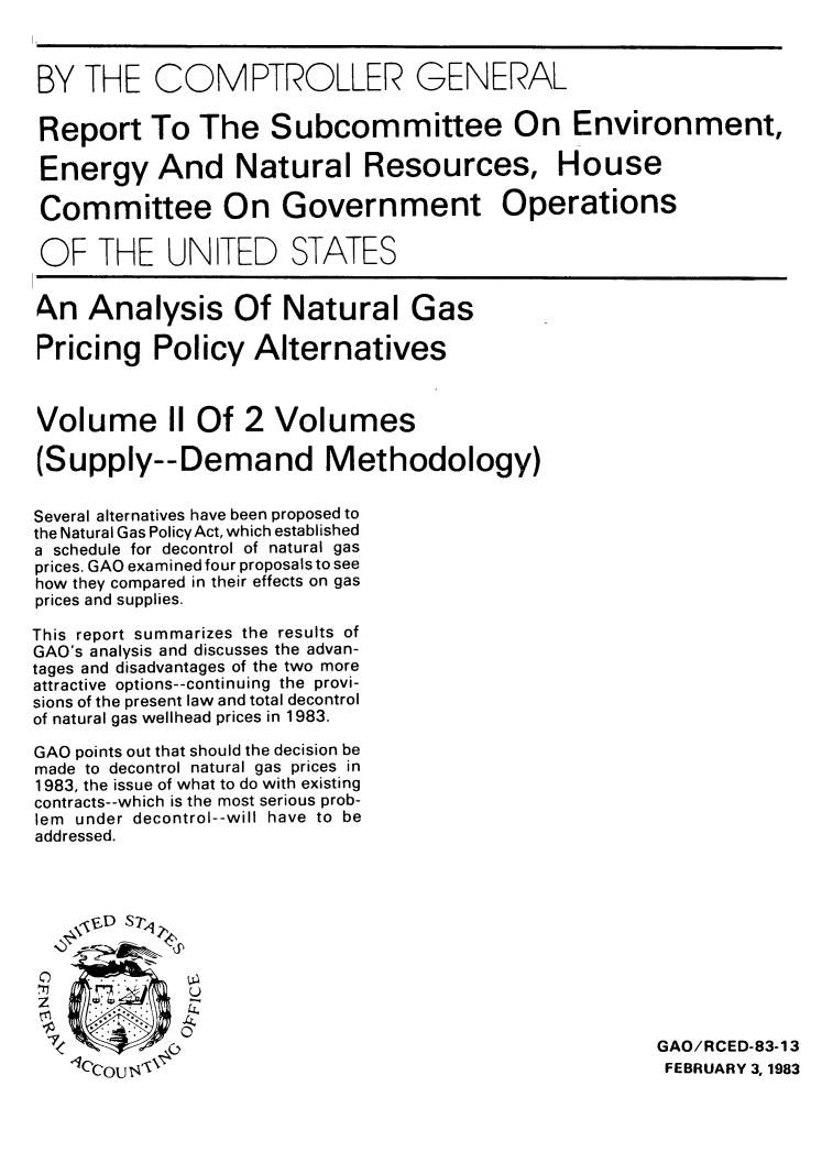 handle is hein.tera/angppa0002 and id is 1 raw text is: BY THE COMPTROLLER GENERAL
Report To The Subcommittee On Environment,
Energy And Natural Resources, House
Committee On Government Operations
OF THE UNITED STATES
A.n Analysis Of Natural Gas
Pricing Policy Alternatives
Volume II Of 2 Volumes
(Supply--Demand Methodology)
Several alternatives have been proposed to
the Natural Gas PolicyAct, which established
a schedule for decontrol of natural gas
prices. GAO examined four proposals to see
how they compared in their effects on gas
prices and supplies.
This report summarizes the results of
GAO's analysis and discusses the advan-
tages and disadvantages of the two more
attractive options--continuing the provi-
sions of the present law and total decontrol
of natural gas wellhead prices in 1983.
GAO points out that should the decision be
made to decontrol natural gas prices in
1983, the issue of what to do with existing
contracts--which is the most serious prob-
lem under decontrol--will have to be
addressed.
,iD S7 y
U
z                -.
0
0                                                      GAO/RCED-83-13
0     lJN                                                         FEBRUARY 3,1983



