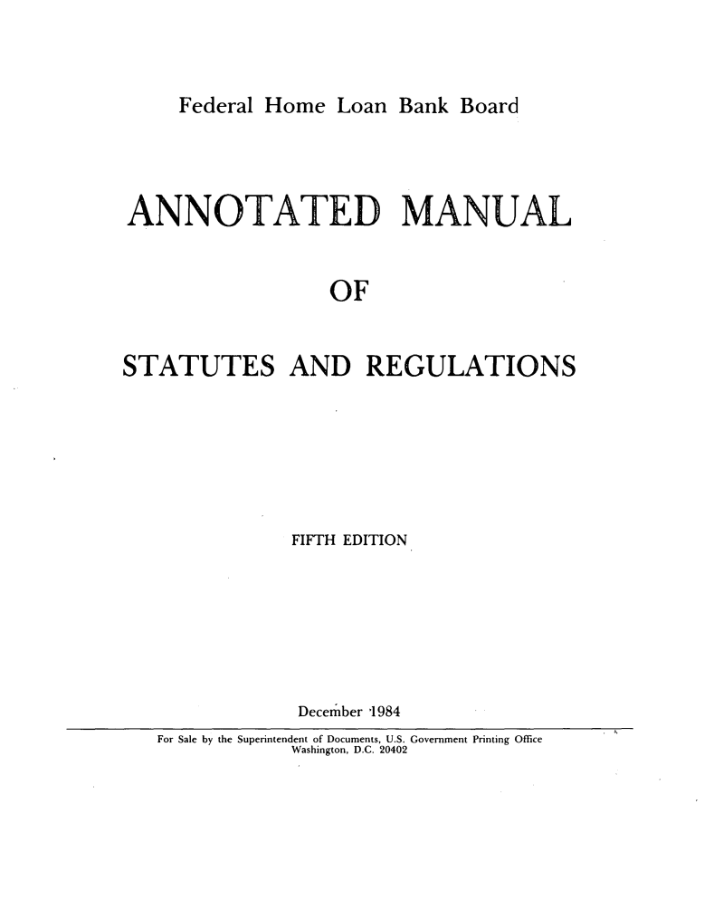 handle is hein.tera/annmnls0001 and id is 1 raw text is: 



Federal Home  Loan  Bank Board


ANNOTATED MANUAL


                   OF


STATUTES AND REGULATIONS


            FIFTH EDITION







            December '1984
For Sale by the Superintendent of Documents, U.S. Government Printing Office
            Washington, D.C. 20402


