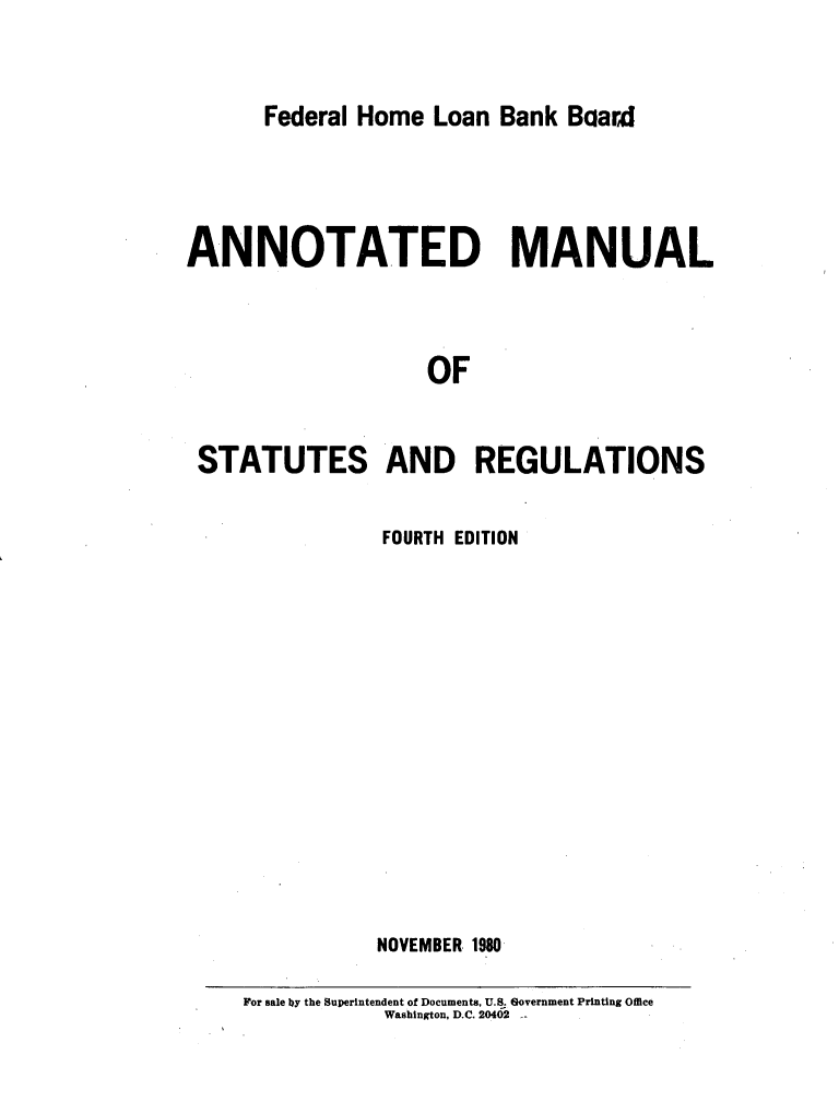 handle is hein.tera/annmnsr0001 and id is 1 raw text is: 


Federal Home  Loan Bank Baard


ANNOTATED MANUAL



                   OF


 STATUTES AND REGULATIONS


           FOURTH EDITION














           NOVEMBER 1980

For sale by the Superintendent of Documents. U.S. Government Printing Office
           Washington, D.C. 20402


