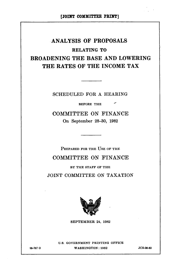 handle is hein.tera/arelbrb0001 and id is 1 raw text is: [JOINT COMMITTEE PRINT]
ANALYSIS OF PROPOSALS
RELATING TO
BROADENING THE BASE AND LOWERING
THE RATES OF THE INCOME TAX
SCHEDULED FOR A HEARING
BEFORE THE
COMMITTEE ON FINANCE
On September 28-30, 1982
PREPARED FOR THE USE OF THE
COMMITTEE ON FINANCE
BY THE STAFF OF THE
JOINT COMMITTEE ON TAXATION
SEPTEMBER 24, 1982

U.S. GOVERNMENT PRINTING OFFICE
WASHINGTON: 1982

98-767 0

JCS-36-82


