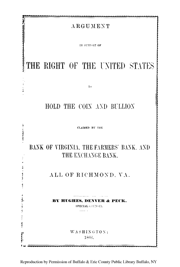 handle is hein.tera/ascoibu0001 and id is 1 raw text is: 4.

Reproduction by Permission of Buffalo & Erie County Public Library Buffalo, NY

1.

.4
I,
4

ARGUMENT
IN SUPPORT OF
THE RIGHT OF THE UNITED STATES
T,)
HOLD THE COIX AND BULLION
CLADIED BY THE
BANK OF VIRGINIA, THE FARMERS' BANK, AND
THE EXCHANGE BANK.
ALL OF RICHMOND. VA.
.BY HUGHES. DEXVER & PECK.
SPECIAL  U  -EL
WASH I N G TO N
I h4 6 .


