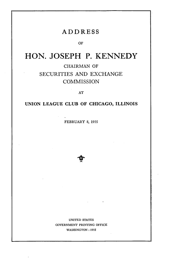 handle is hein.tera/ashnjhpk0001 and id is 1 raw text is: 





            ADDRESS

                 OF


HON. JOSEPH P. KENNEDY

            CHAIRMAN OF

     SECURITIES AND  EXCHANGE
            COMMISSION

                 AT

UNION LEAGUE CLUB OF CHICAGO, ILLINOIS


   FEBRUARY 8, 1935





















   UNITED STATES
GOVERNMENT PRINTING OFFICE
   WASHINGTON : 1935


