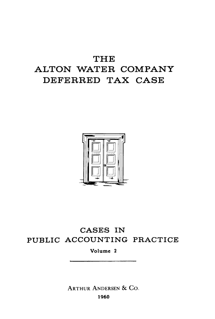 handle is hein.tera/atwtrc0001 and id is 1 raw text is: 






           THE
 ALTON   WATER  COMPANY
   DEFERRED   TAX  CASE



















         CASES IN
PUBLIC ACCOUNTING PRACTICE
           Volume 2


ARTHUR ANDERSEN & CO.
     1960


