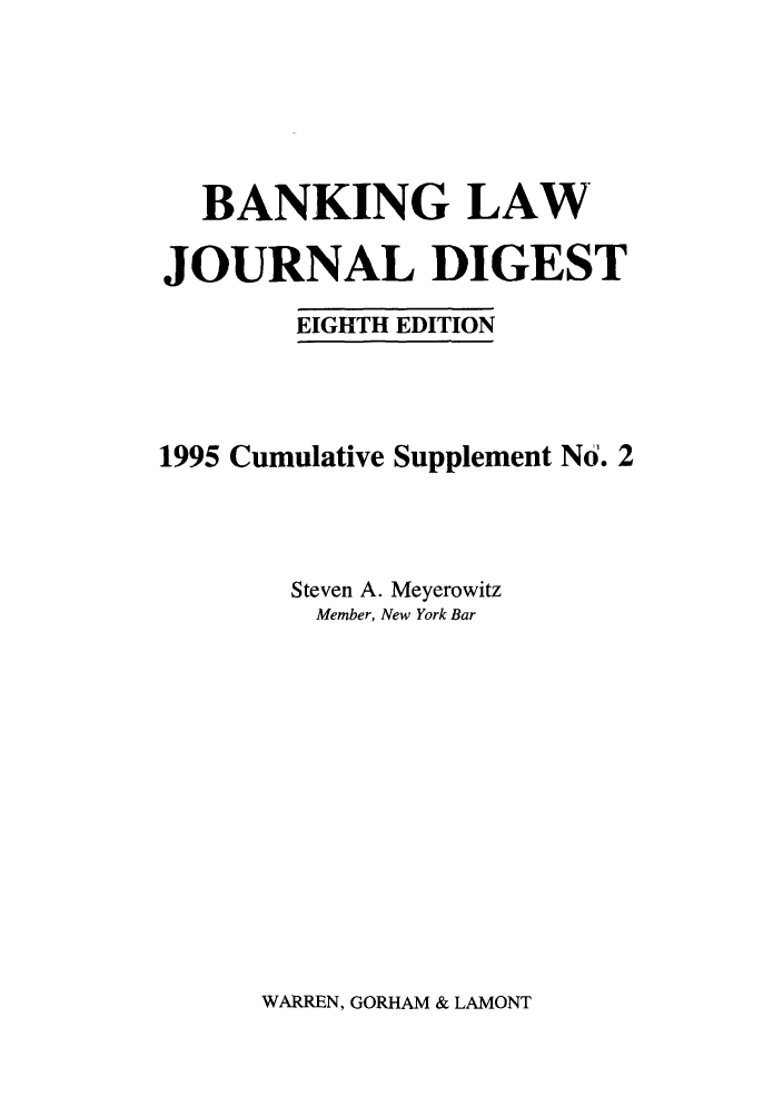 handle is hein.tera/baljdi0002 and id is 1 raw text is: BANKING LAW
JOURNAL DIGEST
EIGHTH EDITION
1995 Cumulative Supplement No. 2
Steven A. Meyerowitz
Member, New York Bar

WARREN, GORHAM & LAMONT


