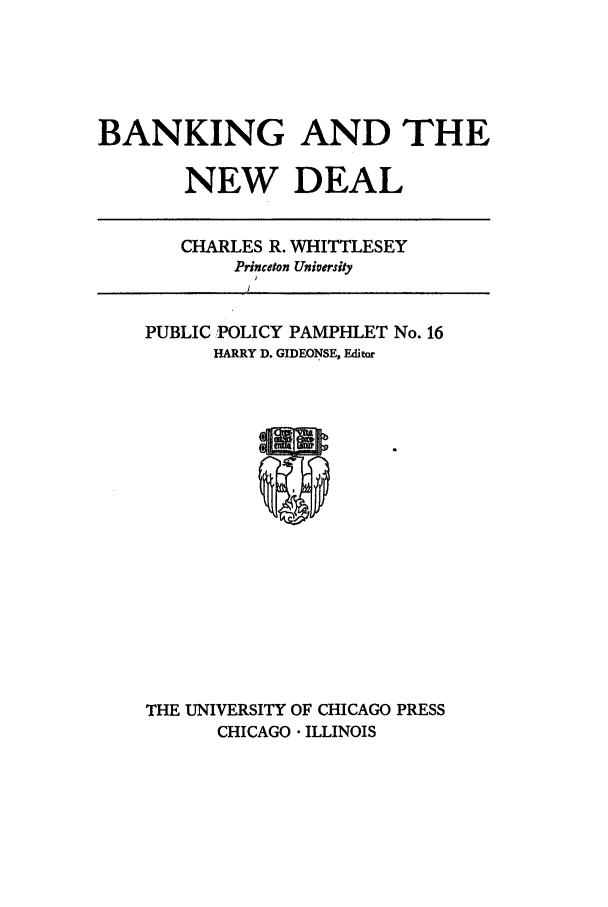 handle is hein.tera/banedea0001 and id is 1 raw text is: BANKING AND THE
NEW DEAL

CHARLES R. WHITTLESEY
Princeton University

PUBLIC POLICY PAMPHLET No. 16
HARRY D. GIDEONSE, Editor

THE UNIVERSITY OF CHICAGO PRESS
CHICAGO  ILLINOIS


