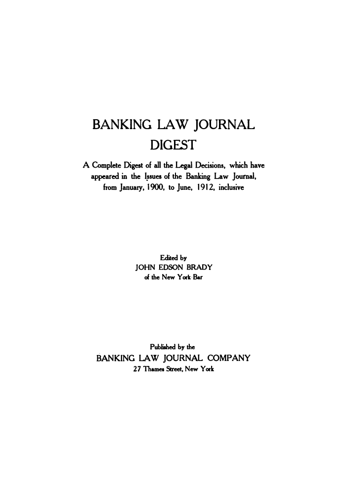 handle is hein.tera/banljd0001 and id is 1 raw text is: BANKING LAW JOURNAL
DIGEST
A Complete Digest of all the Legal Decisions, which have
appeared in the Issues of the Banking Law Journal,
from January, 1900, to June, 1912, inclusive
Edited by
JOHN EDSON BRADY
of the New York-Bar
Published by the
BANKING LAW JOURNAL COMPANY
27 Thames Street, New York


