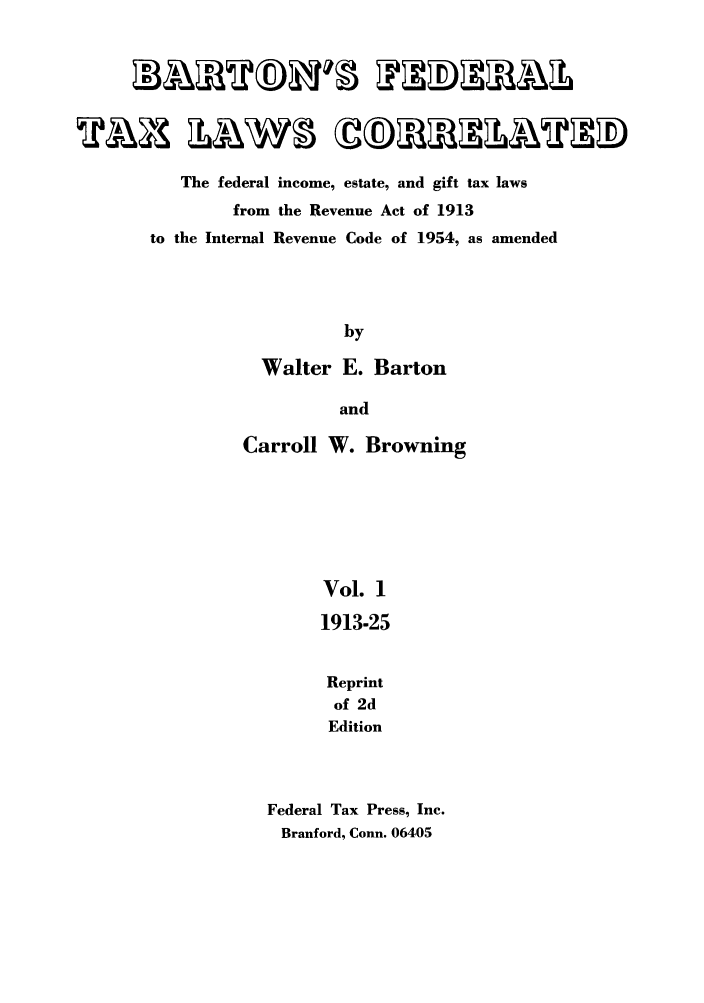 handle is hein.tera/barton0001 and id is 1 raw text is: The federal income, estate, and gift tax laws
from the Revenue Act of 1913
to the Internal Revenue Code of 1954, as amended
by
Walter E. Barton
and
Carroll W. Browning
Vol. 1
1913-25
Reprint
of 2d
Edition
Federal Tax Press, Inc.
Branford, Conn. 06405



