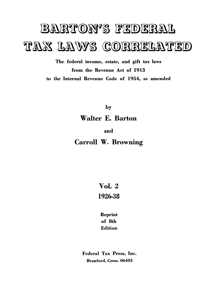 handle is hein.tera/barton0002 and id is 1 raw text is: The federal income, estate, and gift tax laws
from the Revenue Act of 1913
to the Internal Revenue Code of 1954, as amended
by
Walter E. Barton
and
Carroll W. Browning
Vol. 2
1926-38
Reprint
of 8th
Edition
Federal Tax Press, Inc.
Branford, Conn. 06405


