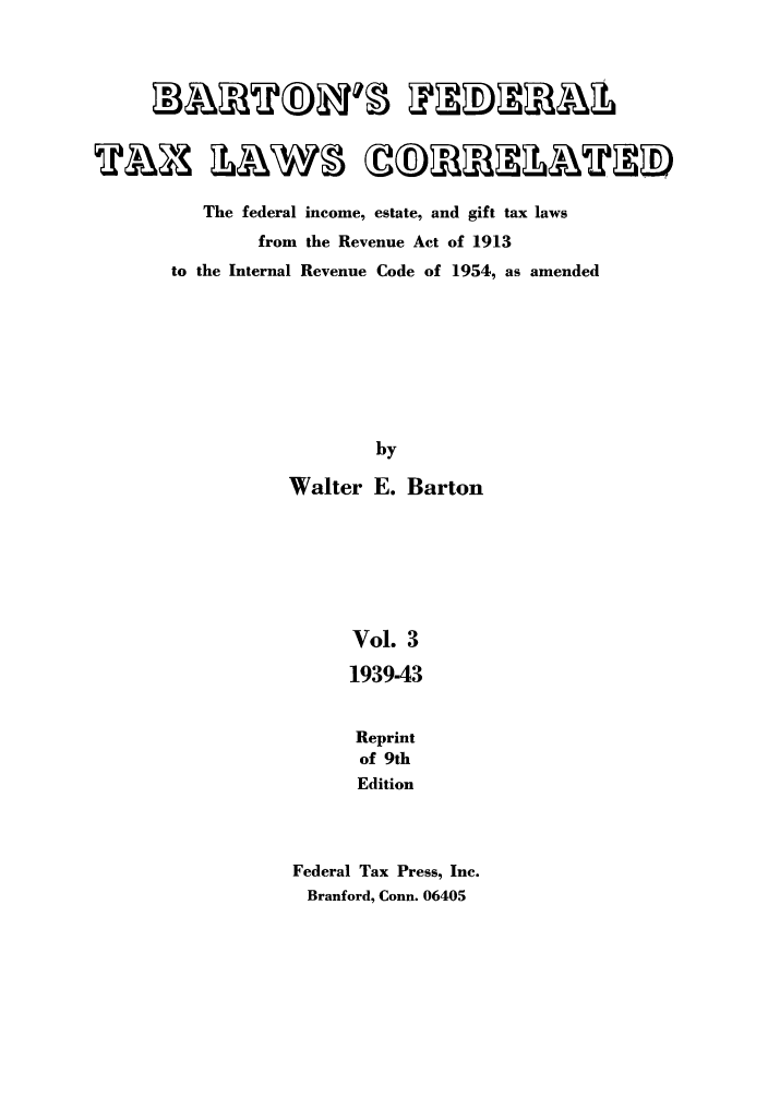 handle is hein.tera/barton0003 and id is 1 raw text is: The federal income, estate, and gift tax laws
from the Revenue Act of 1913
to the Internal Revenue Code of 1954, as amended
by
Walter E. Barton
Vol. 3
1939-43
Reprint
of 9th
Edition
Federal Tax Press, Inc.
Branford, Conn. 06405


