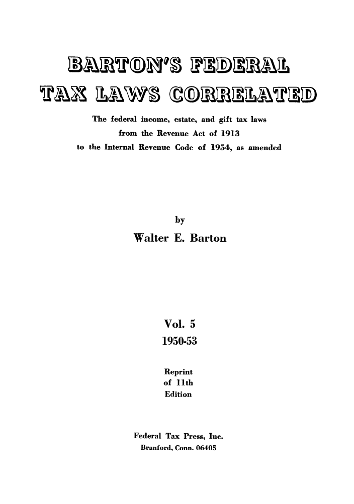 handle is hein.tera/barton0005 and id is 1 raw text is: The federal income, estate, and gift tax laws
from the Revenue Act of 1913
to the Internal Revenue Code of 1954, as amended
by
Walter E. Barton
Vol. 5
1950-53
Reprint
of lth
Edition
Federal Tax Press, Inc.
Branford, Conn. 06405


