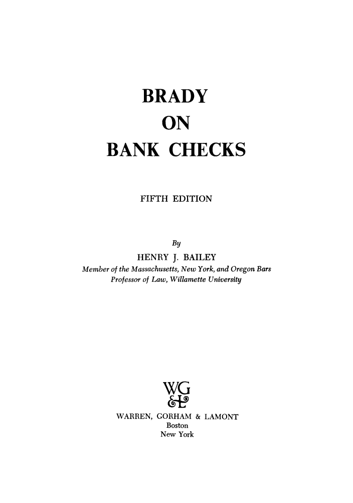 handle is hein.tera/bdbybac0001 and id is 1 raw text is: BRADY
ON
BANK CHECKS

FIFTH EDITION
By
HENRY J. BAILEY
Member of the Massachusetts, New York, and Oregon Bars
Professor of Law, Willamette University
WG
WARREN, GORHAM & LAMONT
Boston
New York


