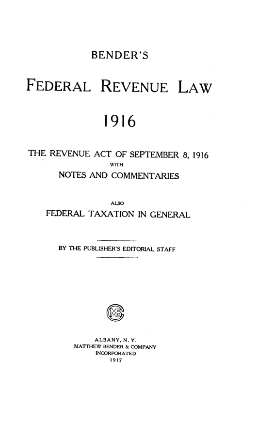 handle is hein.tera/befdrvul0001 and id is 1 raw text is: 




BENDER'S


FEDERAL


REVENUE


1916


THE REVENUE ACT OF SEPTEMBER 8, 1916
                WITH
      NOTES AND COMMENTARIES


                ALSO
   FEDERAL TAXATION IN GENERAL



      BY THE PUBLISHER'S EDITORIAL STAFF









             ALBANY. N. Y.
         MATTHEW BENDER & COMPANY
             INCORPORATED
                1917


LAW


