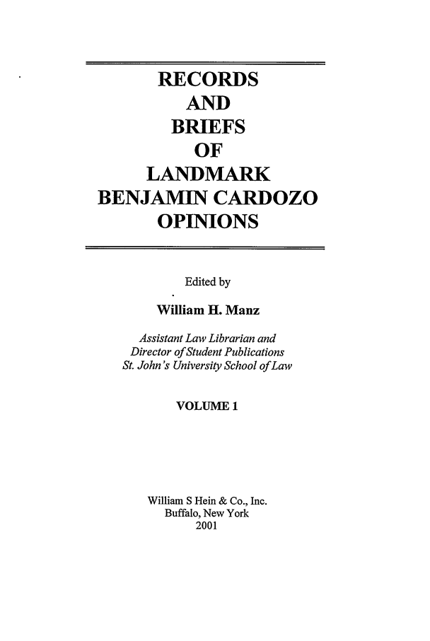 handle is hein.tera/bencaro0001 and id is 1 raw text is: RECORDS
AND
BRIEFS
OF
LANDMARK
BENJAMIN CARDOZO
OPINIONS

Edited by
William H. Manz
Assistant Law Librarian and
Director of Student Publications
St. John's University School of Law
VOLUME 1
William S Hein & Co., Inc.
Buffalo, New York
2001


