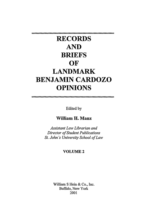 handle is hein.tera/bencaro0002 and id is 1 raw text is: RECORDS
AND
BRIEFS
OF
LANDMARK
BENJAMIN CARDOZO
OPINIONS

Edited by
William H. Manz
Assistant Law Librarian and
Director of Student Publications
St. John's University School of Law
VOLUME 2
William S Hein & Co., Inc.
Buffalo, New York
2001


