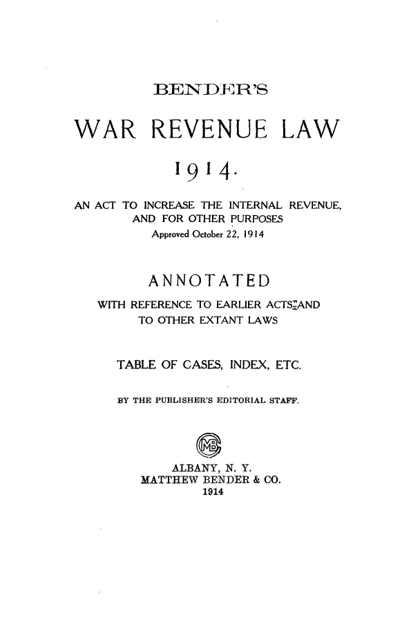 handle is hein.tera/bendwar0001 and id is 1 raw text is: BENDER'S

WAR REVENUE LAW
1914.

AN ACT TO INCREASE THE INTERNAL
AND FOR OTHER PURPOSES

REVENUE,

Approved October 22, 1914
ANNOTATED
WITH REFERENCE TO EARLIER ACTSAND
TO OTHER EXTANT LAWS
TABLE OF CASES, INDEX, ETC.
BY THE PUBLISHER'S EDITORIAL STAFF.
@
ALBANY, N. Y.
MATTHEW BENDER & CO.
1914


