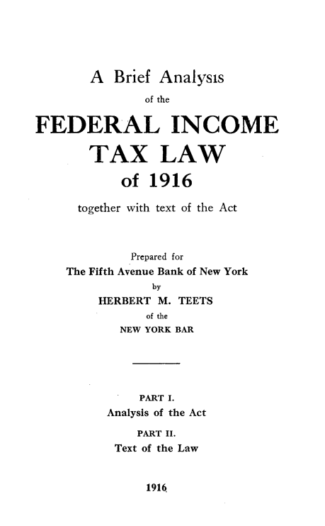 handle is hein.tera/bfasofliet0001 and id is 1 raw text is: 





       A   Brief Analysis

               of the


FEDERAL INCOME

       TAX LAW

           of  1916

      together with text of the Act



             Prepared for
    The Fifth Avenue Bank of New York
                by
        HERBERT M. TEETS
               of the
           NEW YORK BAR





              PART I.
          Analysis of the Act

              PART II.
           Text of the Law


1916,


