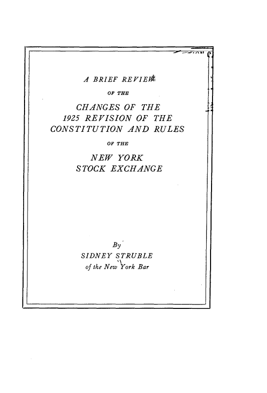 handle is hein.tera/bfrwotcs0001 and id is 1 raw text is: 








      - BRIEF REVIE*k
          OF THE

     CHANGES OF THE
  1925 REVISION OF THE
CONSTITUTION AND RULES
          OF THE

       NEW YORK
     S TOCK EXCHANGE


      By
SIDNEY STRUBLE
of the New Vork Bar


