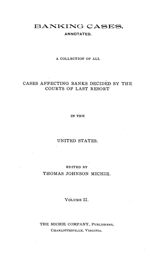 handle is hein.tera/bkcac0002 and id is 1 raw text is: IBAUNKING CAES
ANNOTATED.
A COLLECTION OF ALL
CASES AFFECTING BANKS DECIDED BY THE
COURTS OF LAST RESORT
IN THE
UNITED STATES.

EDITED BY
THOMAS JOHNSON MICHIE.
VOLUME II.
THE MICHIE COMPANY, PUBLISHERS,
CHARLOTTESVILLE, VIRGINIA.


