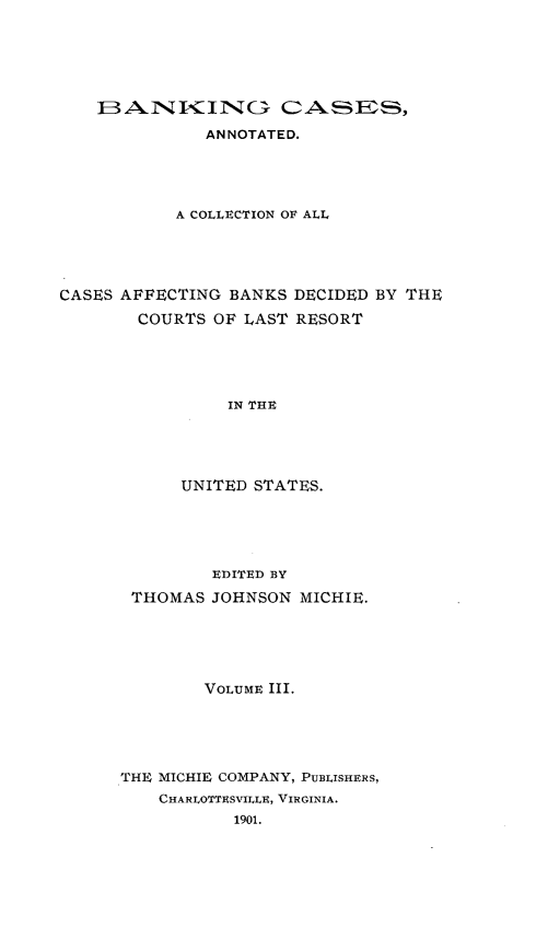 handle is hein.tera/bkcac0003 and id is 1 raw text is: FBAiN ITING C0ASES,
ANNOTATED.
A COLLECTION OF ALL

CASES AFFECTING BANKS
COURTS OF LAST

DECIDED BY THE
RESORT

IN THE
UNITED STATES.

EDITED BY
THOMAS JOHNSON MICHIE.
VOLUME III.
THE MICHIE COMPANY, PUBLISHERS,
CHARLOTTESVILLE, VIRGINIA.
1901.


