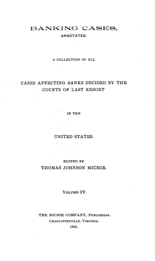 handle is hein.tera/bkcac0004 and id is 1 raw text is: ANNOTATED.
A COLLECTION OF ALL
CASES AFFECTING BANKS DECIDED BY THE
COURTS OF LAST RESORT
IN THE
UNITED STATES.

EDITED BY
THOMAS JOHNSON MICHIE.
VoLUME IV.
THE MICHIE COMPANY, PUBLISHERS,
CHARILOTTESVILLE, VIRGINIA.
1902.


