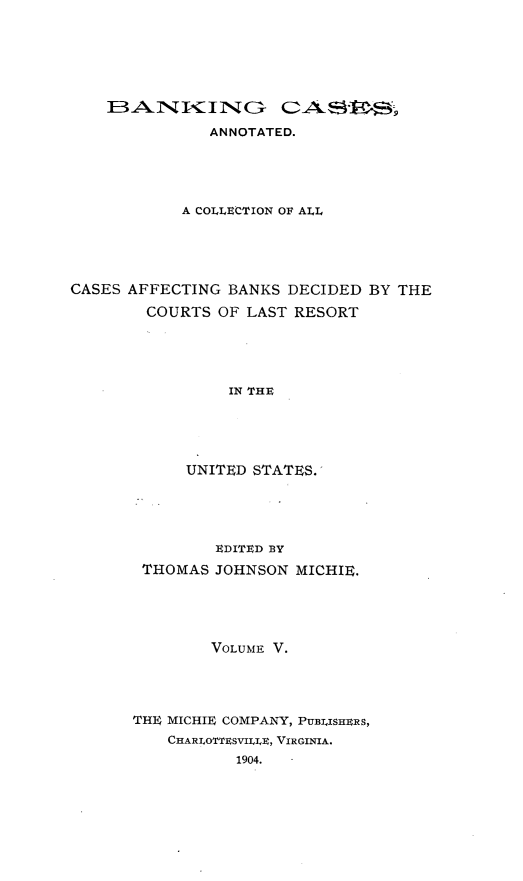 handle is hein.tera/bkcac0005 and id is 1 raw text is: ANNOTATED.
A COLLECTION OF ALL
CASES AFFECTING BANKS DECIDED BY THE
COURTS OF LAST RESORT
IN THE
UNITED STATES.

EDITED BY
THOMAS JOHNSON MICHIE.
VOLUME V.
THE MICHIE COMPANY, PUEl.ISHERS,
CHARLO'TfESVILIE, VIRGINIA.
1904.


