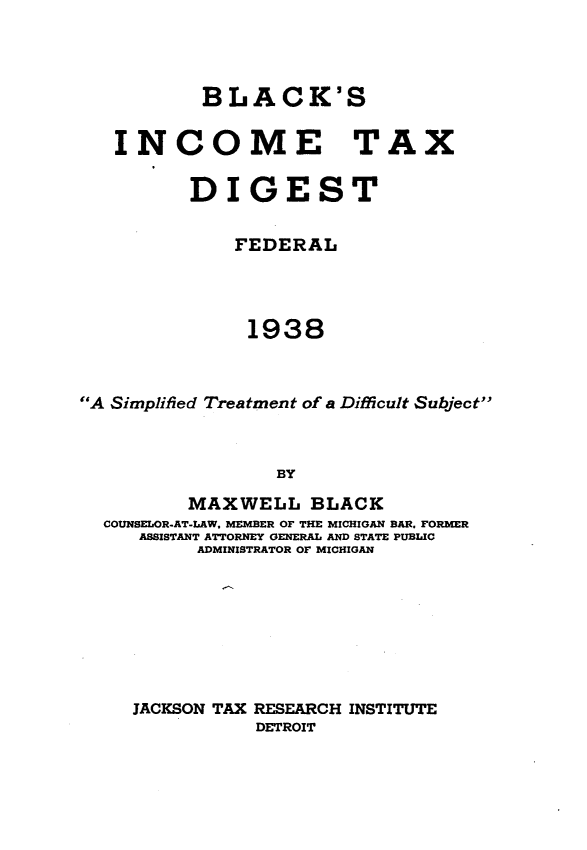 handle is hein.tera/bkictxdtfl0001 and id is 1 raw text is: 



           BLACK'S

   INCOME TAX

          DIGEST

              FEDERAL



              1938



A Simplified Treatment of a Difficult Subject



                  BY
          MAXWELL BLACK
  COUNSELOR.AT-LAW, MEMBER OF THE MICHIGAN BAR. FORMER
     ASSISTANT ATTORNEY GENERAL AND STATE PUBLIC
          ADMINISTRATOR OF MICHIGAN







     JACKSON TAX RESEARCH INSTITUTE
                DETROIT


