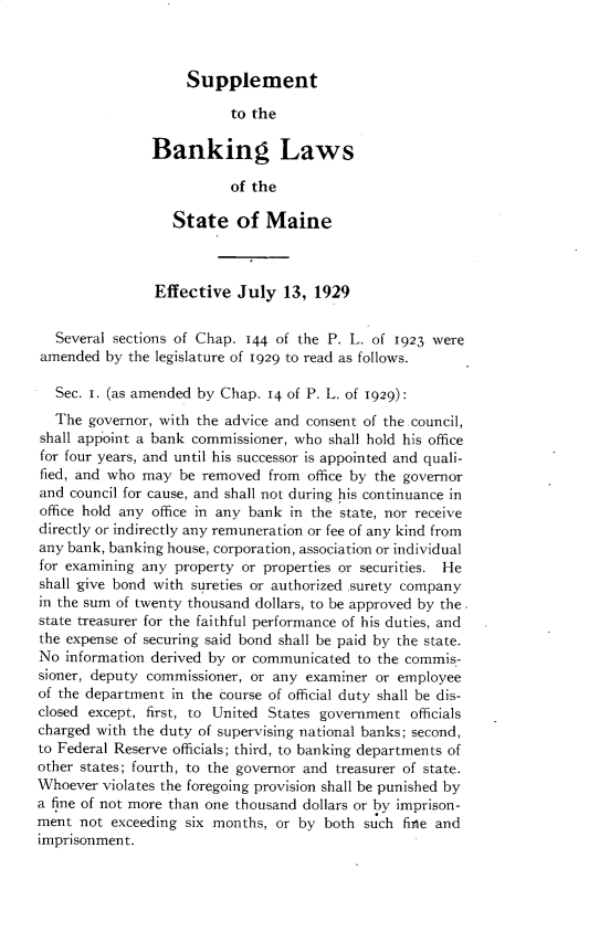 handle is hein.tera/bklsme0002 and id is 1 raw text is: Supplement

to the
Banking Laws
of the
State of Maine
Effective July 13, 1929
Several sections of Chap. 144 of the P. L. of 1923 were
amended by the legislature of 1929 to read as follows.
Sec. 1. (as amended by Chap. 14 of P. L. of 1929):
The governor, with the advice and consent of the council,
shall appoint a bank commissioner, who shall hold his office
for four years, and until his successor is appointed and quali-
fied, and who may be removed from office by the governor
and council for cause, and shall not during his continuance in
office hold any office in any bank in the state, nor receive
directly or indirectly any remuneration or fee of any kind from
any bank, banking house, corporation, association or individual
for examining any property or properties or securities. He
shall give bond with sureties or authorized surety company
in the sum of twenty thousand dollars, to be approved by the
state treasurer for the faithful performance of his duties, and
the expense of securing said bond shall be paid by the state.
No information derived by or communicated to the commis-
sioner, deputy commissioner, or any examiner or employee
of the department in the course of official duty shall be dis-
closed except, first, to United States government officials
charged with the duty of supervising national banks; second,
to Federal Reserve officials; third, to banking departments of
other states; fourth, to the governor and treasurer of state.
Whoever violates the foregoing provision shall be punished by
a fine of not more than one thousand dollars or by imprison-
ment not exceeding six months, or by both such fine and
imprisonment.


