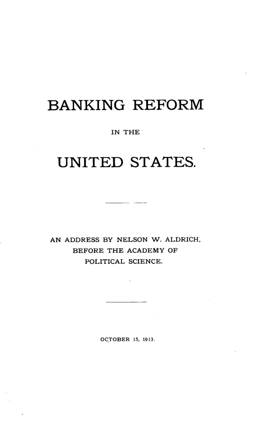 handle is hein.tera/bkrfus0001 and id is 1 raw text is: 














BANKING REFORM


          IN THE




  UNITED STATES.


AN ADDRESS BY NELSON W. ALDRICH,
    BEFORE THE ACADEMY OF
      POLITICAL SCIENCE.


OCTOBER 15, 1913.


