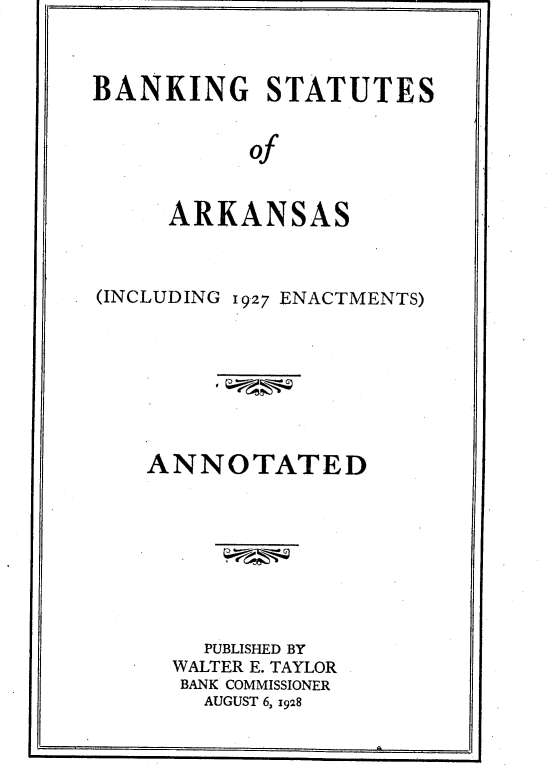 handle is hein.tera/bksttsa0001 and id is 1 raw text is: BANKING STATUTES
of
ARKANSAS

(INCLUDING 1927 ENACTMENTS)
ANNOTATED
PUBLISHED BY
WALTER E. TAYLOR
BANK COMMISSIONER
AUGUST 6, 1928


