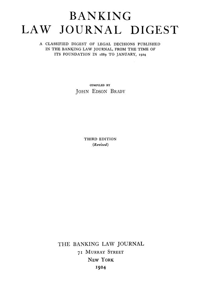 handle is hein.tera/bnkljd0001 and id is 1 raw text is: BANKING
LAW JOURNAL DIGEST
A CLASSIFIED DIGEST OF LEGAL DECISIONS PUBLISHED
IN THE BANKING LAW JOURNAL, FROM THE TIME OF
ITS FOUNDATION IN 1889 TO JANUARY, 1924
COMPILED BY
JOHN EDSON BRADY
THIRD EDITION
(Revised)
THE BANKING LAW JOURNAL
71 MURRAY STREET
NEW YORK
1924


