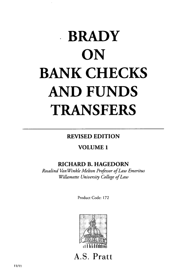 handle is hein.tera/brabchks0001 and id is 1 raw text is: ï»¿* BRADY
ON
BANK CHECKS
AND FUNDS
TRANSFERS
REVISED EDITION
VOLUME 1
RICHARD B. HAGEDORN
Rosalind Van Winkle Melton Professor of Law Emeritus
Willamette University College of Law
Product Code: 172
A.S. Pratt

11/11



