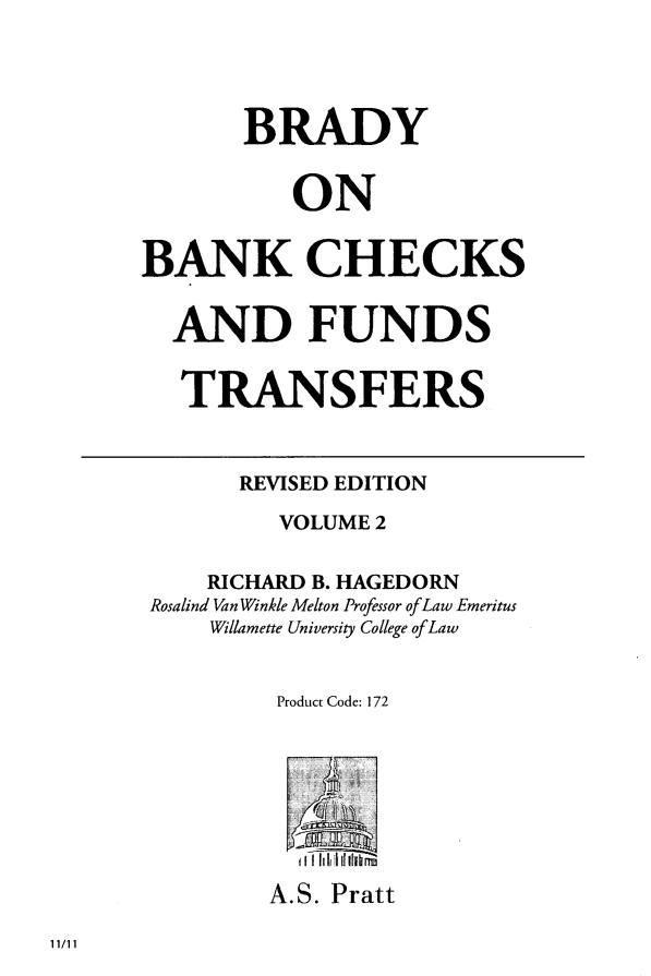 handle is hein.tera/brabchks0002 and id is 1 raw text is: ï»¿BRADY
ON
BANK CHECKS
AND FUNDS
TRANSFERS
REVISED EDITION
VOLUME 2
RICHARD B. HAGEDORN
Rosalind Van Winkle Melton Professor of Law Emeritus
Willamette University College of Law
Product Code: 172
A.S. Pratt

11/11


