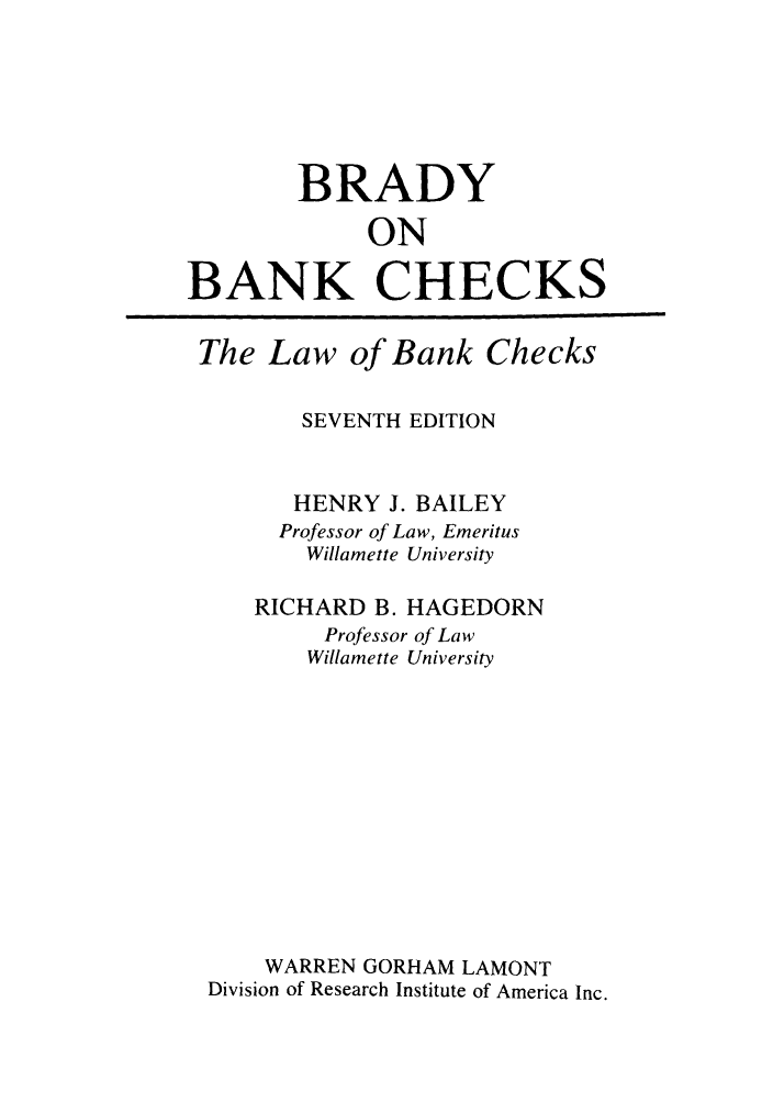 handle is hein.tera/brankch0001 and id is 1 raw text is: BRADY
ON
BANK CHECKS

The Law of Bank Checks
SEVENTH EDITION
HENRY J. BAILEY
Professor of Law, Emeritus
Willamette University
RICHARD B. HAGEDORN
Professor of Law
Willamette University
WARREN GORHAM LAMONT
Division of Research Institute of America Inc.


