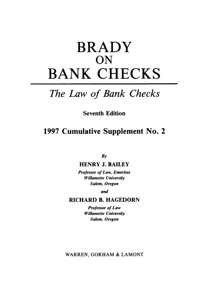 handle is hein.tera/brankch0002 and id is 1 raw text is: BRADY
ON
BANK CHECKS
The Law of Bank Checks
Seventh Edition
1997 Cumulative Supplement No. 2
By
HENRY J. BAILEY
Professor of Law, Emeritus
Willamette University
Salem, Oregon
and
RICHARD B. HAGEDORN
Professor of Law
Willamette University
Salem, Oregon

WARREN, GORHAM & LAMONT


