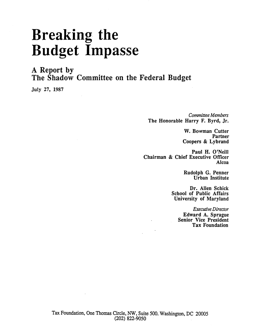 handle is hein.tera/breabupas0001 and id is 1 raw text is: Breaking the
Budget Impasse
A Report by
The Shadow Committee on the Federal Budget
July 27, 1987

The Honorable

Committee Members
Harry F. Byrd, Jr.

W. Bowman Cutter
Partner
Coopers & Lybrand
Paul H. O'Neill
Chairman & Chief Executive Officer
Alcoa
Rudolph G. Penner
Urban Institute
Dr. Allen Schick
School of Public Affairs
University of Maryland
Executive Director
Edward A. Sprague
Senior Vice President
Tax Foundation
Tax Foundation, One Thomas Circle, NW, Suite 500. Washington, DC 20005
(202) 822-9050



